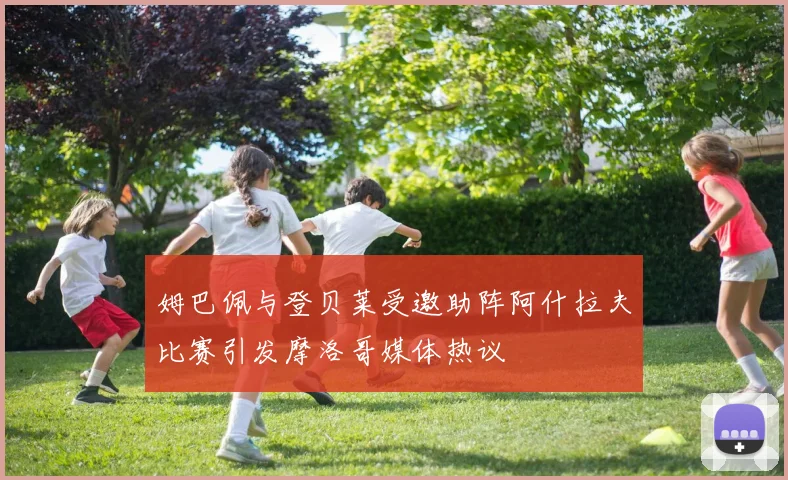 姆巴佩与登贝莱受邀助阵阿什拉夫比赛引发摩洛哥媒体热议