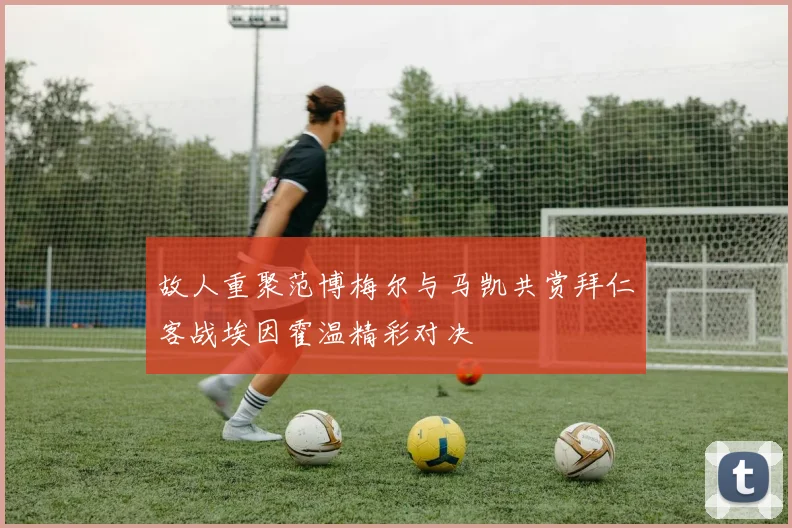 故人重聚范博梅尔与马凯共赏拜仁客战埃因霍温精彩对决