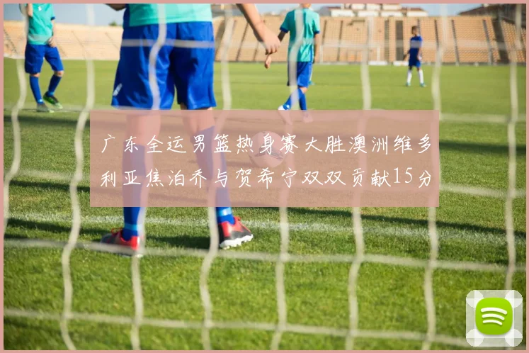 广东全运男篮热身赛大胜澳洲维多利亚焦泊乔与贺希宁双双贡献15分表现出色