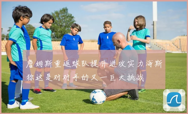 詹姆斯重返球队提升进攻实力海斯称这是对对手的又一巨大挑战