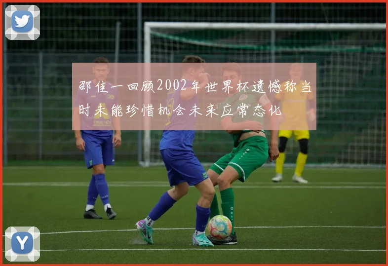 邵佳一回顾2002年世界杯遗憾称当时未能珍惜机会未来应常态化