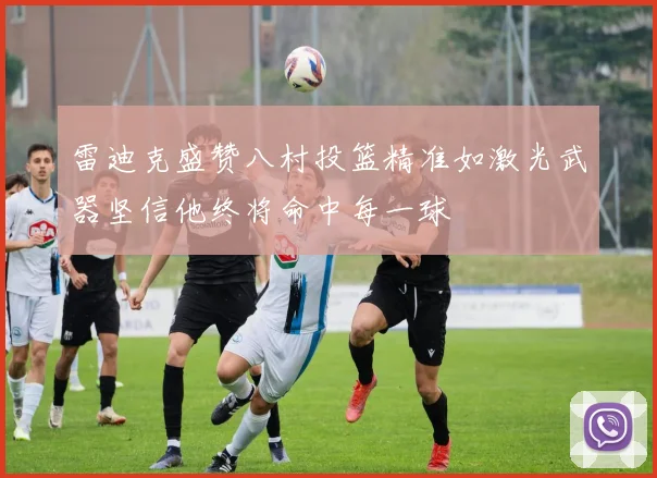 雷迪克盛赞八村投篮精准如激光武器坚信他终将命中每一球