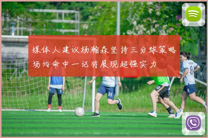 媒体人建议杨瀚森坚持三分球策略场均命中一记将展现超强实力