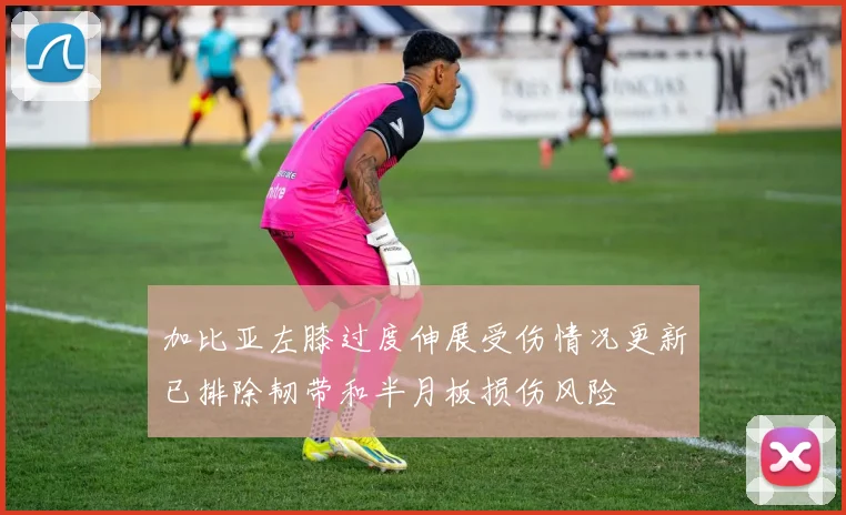 加比亚左膝过度伸展受伤情况更新已排除韧带和半月板损伤风险