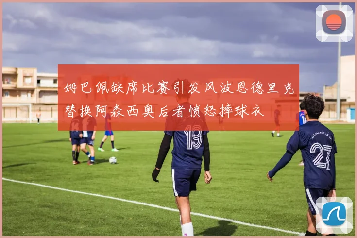 姆巴佩缺席比赛引发风波恩德里克替换阿森西奥后者愤怒摔球衣