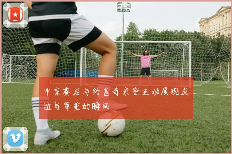 申京赛后与约基奇亲密互动展现友谊与尊重的瞬间