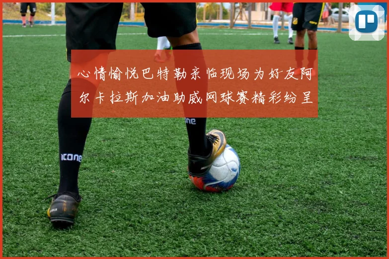 心情愉悦巴特勒亲临现场为好友阿尔卡拉斯加油助威网球赛精彩纷呈