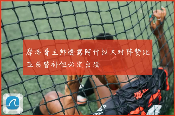 摩洛哥主帅透露阿什拉夫对阵赞比亚或替补但必定出场