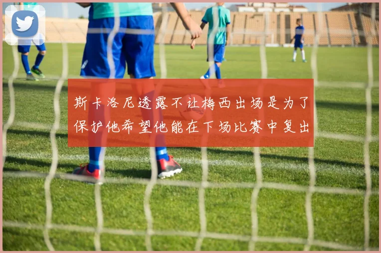 斯卡洛尼透露不让梅西出场是为了保护他希望他能在下场比赛中复出