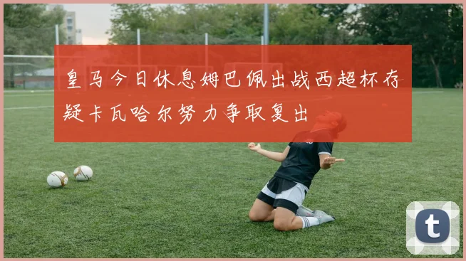皇马今日休息姆巴佩出战西超杯存疑卡瓦哈尔努力争取复出