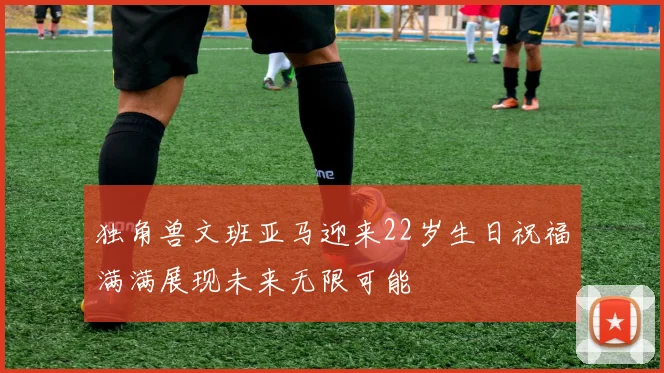 独角兽文班亚马迎来22岁生日祝福满满展现未来无限可能