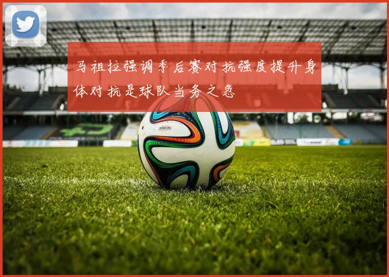 马祖拉强调季后赛对抗强度提升身体对抗是球队当务之急