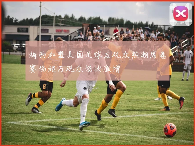 梅西加盟美国足球后观众热潮席卷赛场超万观众场次激增