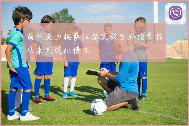 前队友力挺萨拉赫反驳自私指责称从未见过此情况