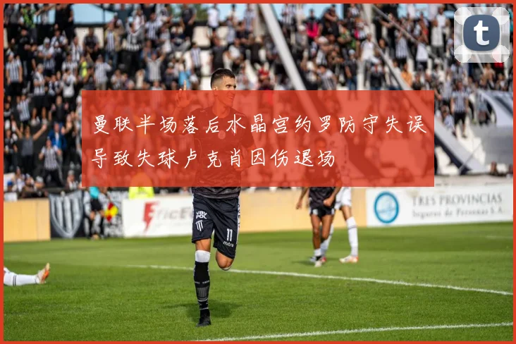 曼联半场落后水晶宫约罗防守失误导致失球卢克肖因伤退场