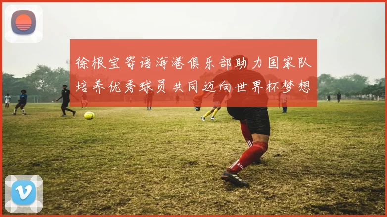 徐根宝寄语海港俱乐部助力国家队培养优秀球员共同迈向世界杯梦想