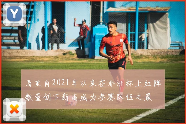 马里自2021年以来在非洲杯上红牌数量创下新高成为参赛队伍之最