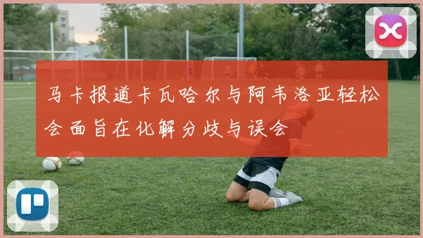 马卡报道卡瓦哈尔与阿韦洛亚轻松会面旨在化解分歧与误会