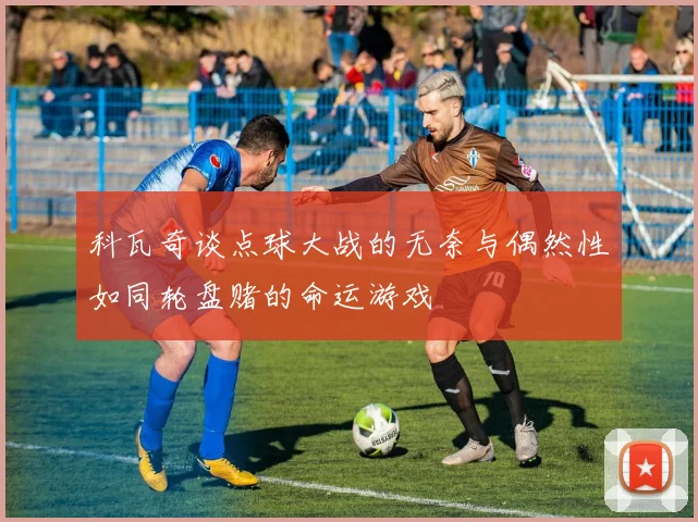 科瓦奇谈点球大战的无奈与偶然性如同轮盘赌的命运游戏