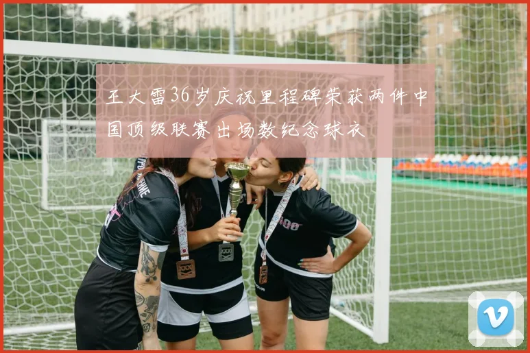 王大雷36岁庆祝里程碑荣获两件中国顶级联赛出场数纪念球衣