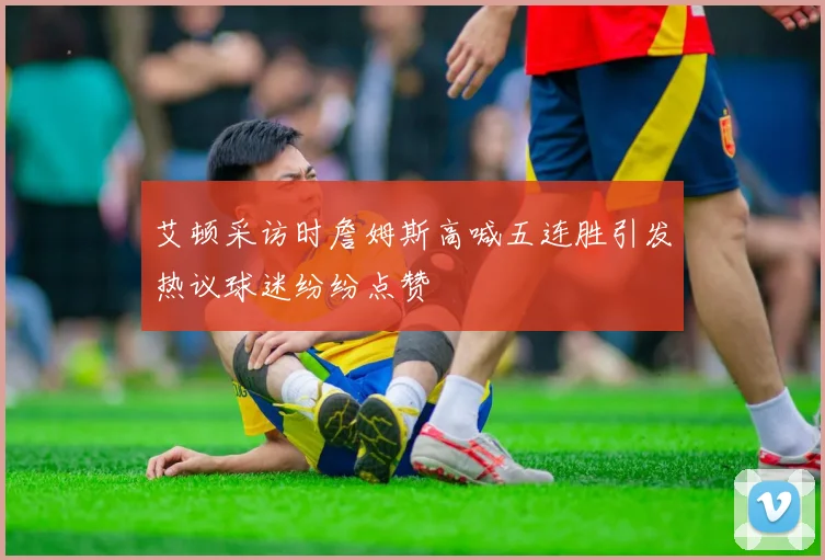艾顿采访时詹姆斯高喊五连胜引发热议球迷纷纷点赞