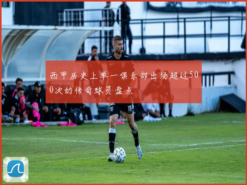 西甲历史上单一俱乐部出场超过500次的传奇球员盘点