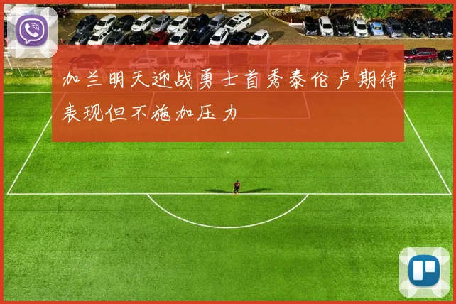 加兰明天迎战勇士首秀泰伦卢期待表现但不施加压力