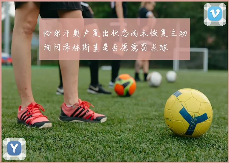 恰尔汗奥卢复出状态尚未恢复主动询问泽林斯基是否愿意罚点球