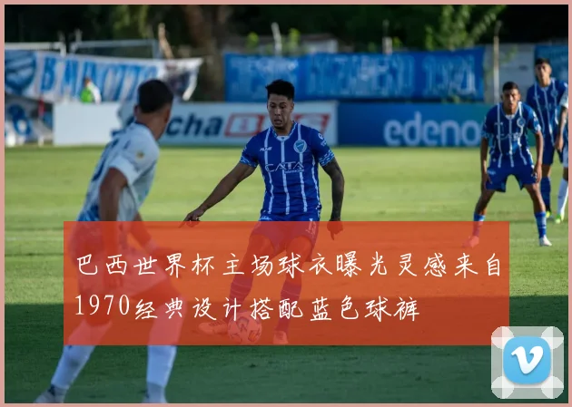 巴西世界杯主场球衣曝光灵感来自1970经典设计搭配蓝色球裤