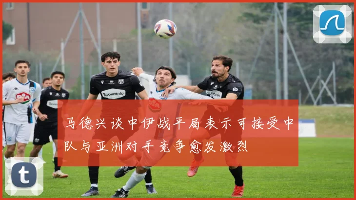 马德兴谈中伊战平局表示可接受中队与亚洲对手竞争愈发激烈