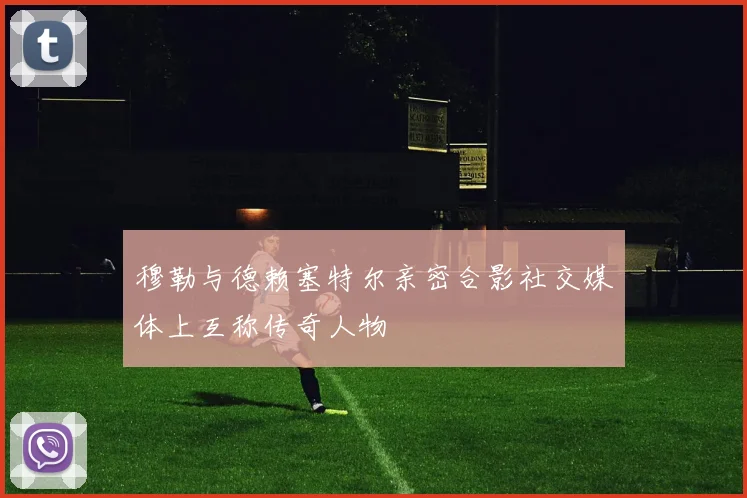 穆勒与德赖塞特尔亲密合影社交媒体上互称传奇人物