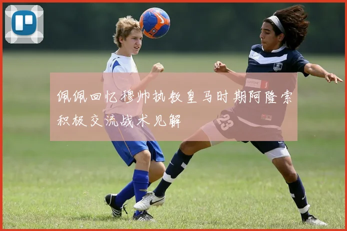 佩佩回忆穆帅执教皇马时期阿隆索积极交流战术见解