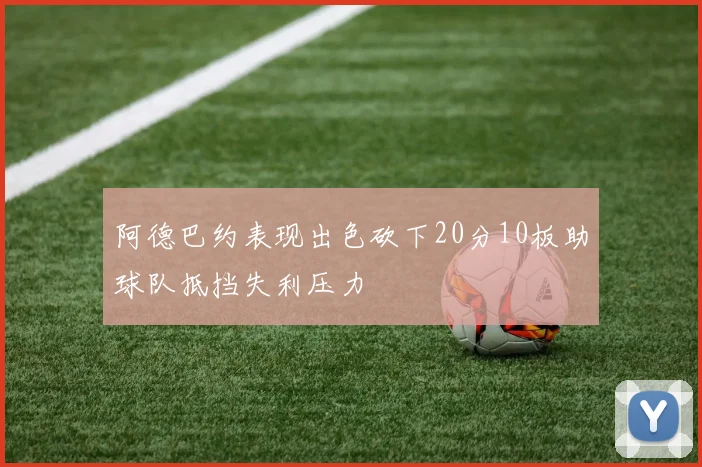 阿德巴约表现出色砍下20分10板助球队抵挡失利压力