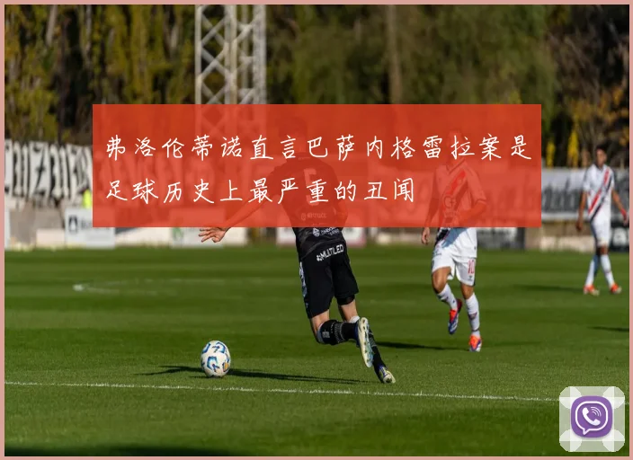 弗洛伦蒂诺直言巴萨内格雷拉案是足球历史上最严重的丑闻