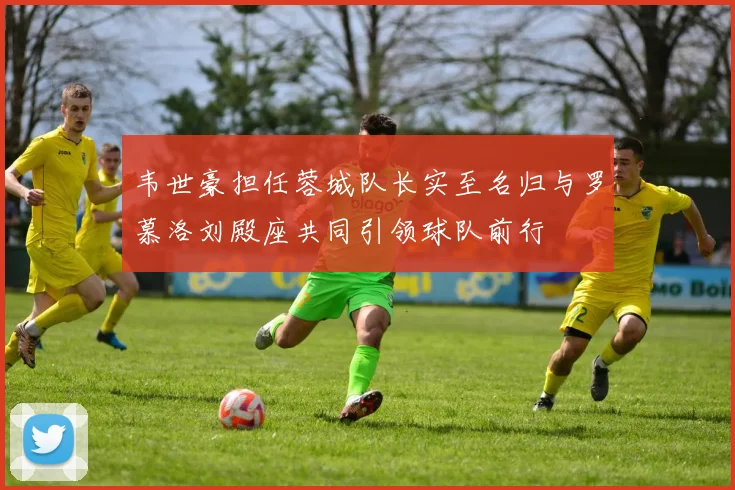 韦世豪担任蓉城队长实至名归与罗慕洛刘殿座共同引领球队前行