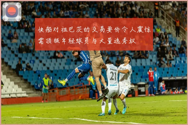 快船对祖巴茨的交易要价令人震惊需顶级年轻球员与大量选秀权