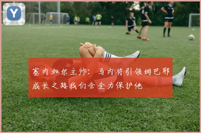 塞内加尔主帅：马内将引领姆巴耶成长之路我们会全力保护他