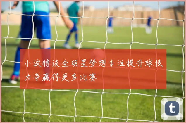 小波特谈全明星梦想专注提升球技力争赢得更多比赛
